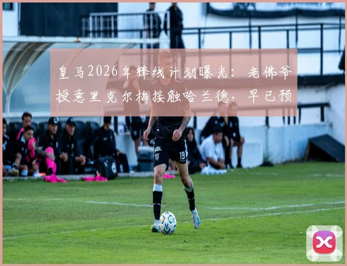 皇马2026年锋线计划曝光:老佛爷授意里克尔梅接触哈兰德,早已预判其父反应