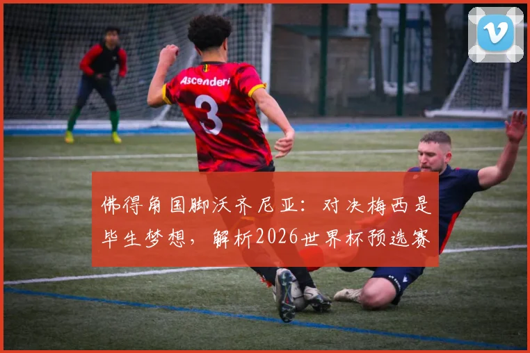 佛得角国脚沃齐尼亚：对决梅西是毕生梦想，解析2026世界杯预选赛佛得角队的黑马之路与历史战绩