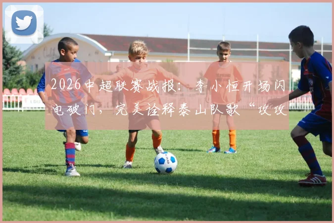 2026中超联赛战报:李小恒开场闪电破门,完美诠释泰山队歌“攻攻像风雷电闪”的进攻精髓