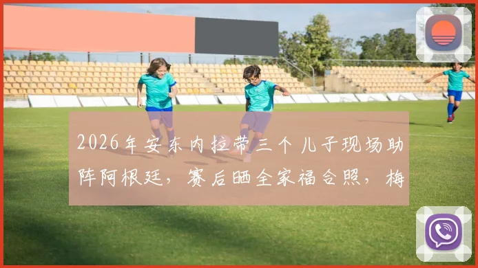 2026年安东内拉带三个儿子现场助阵阿根廷,赛后晒全家福合照,梅西家庭温馨时刻引热议