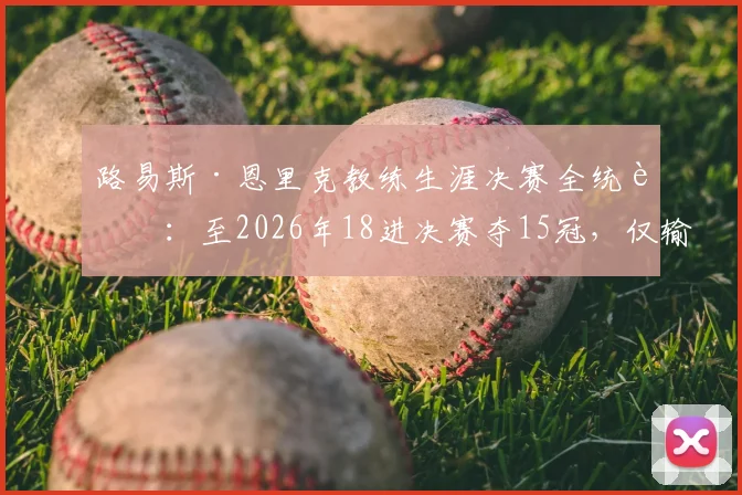 路易斯·恩里克教练生涯决赛全统计：至2026年18进决赛夺15冠，仅输三场，冠军全记录盘点