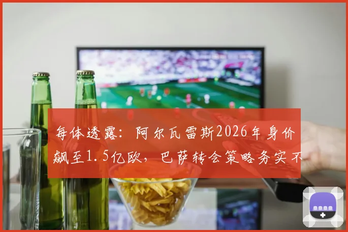 每体透露:阿尔瓦雷斯2026年身价飙至1.5亿欧,巴萨转会策略务实不跟风