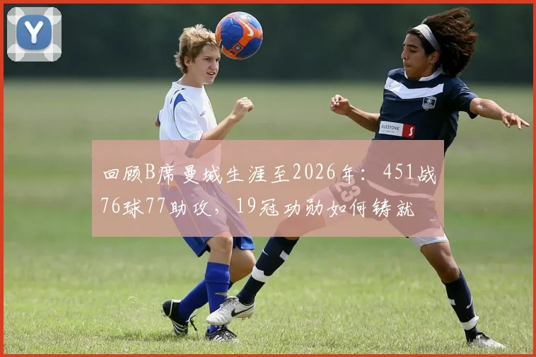 回顾B席曼城生涯至2026年：451战76球77助攻，19冠功勋如何铸就