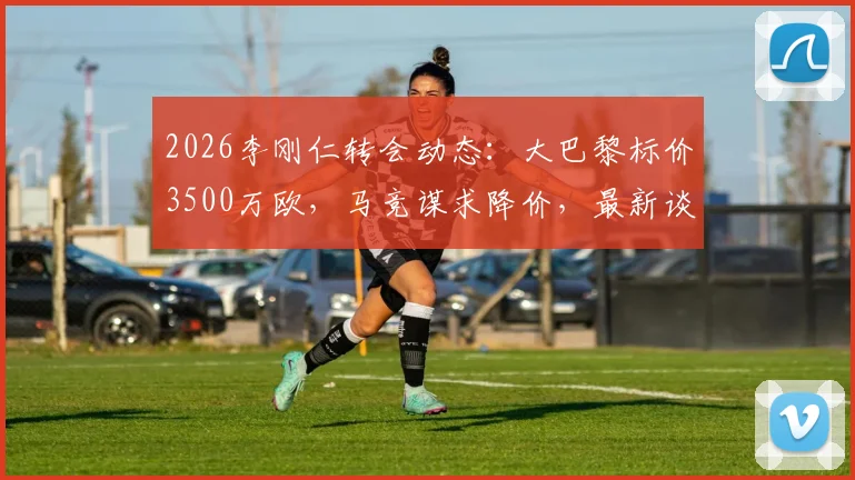 2026李刚仁转会动态：大巴黎标价3500万欧，马竞谋求降价，最新谈判进展与球员前景分析