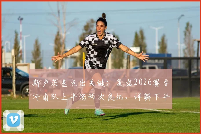 斯卢茨基点出关键：复盘2026赛季河南队上半场两次良机，详解下半场申花如何扭转局面