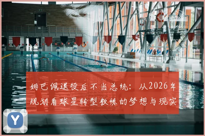 姆巴佩退役后不当总统：从2026年规划看球星转型教练的梦想与现实路径