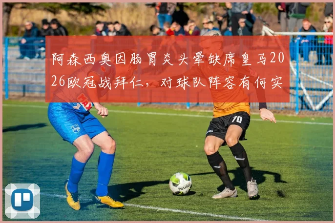 阿森西奥因肠胃炎头晕缺席皇马2026欧冠战拜仁,对球队阵容有何实际影响?球员健康问题深度分析