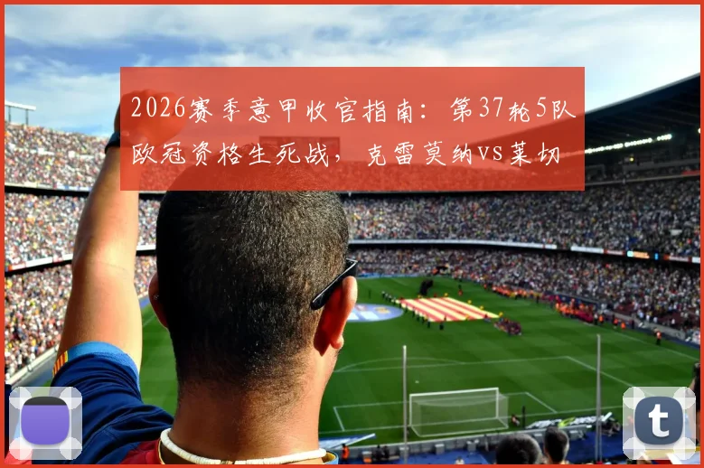 2026赛季意甲收官指南：第37轮5队欧冠资格生死战，克雷莫纳vs莱切终极保级对决全解析