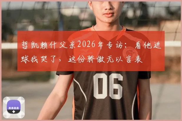 哲凯赖什父亲2026年专访：看他进球我哭了，这份骄傲无以言表