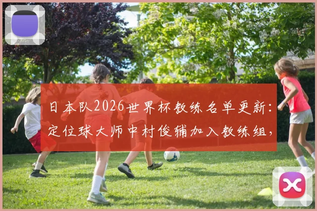 日本队2026世界杯教练名单更新：定位球大师中村俊辅加入教练组，专攻任意球与角球战术