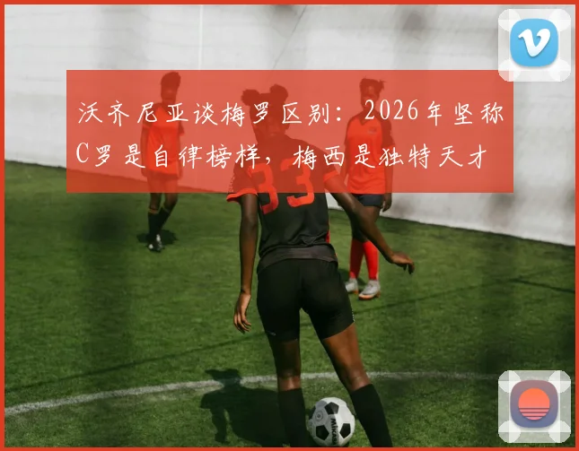 沃齐尼亚谈梅罗区别：2026年坚称C罗是自律榜样，梅西是独特天才