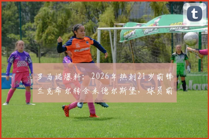 罗马诺爆料：2026年热刺21岁前锋兰克希尔转会米德尔斯堡，球员前景与转会内幕分析