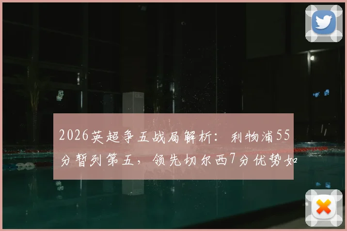2026英超争五战局解析：利物浦55分暂列第五，领先切尔西7分优势如何稳住？