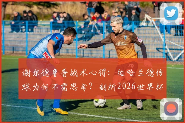谢尔德鲁普战术心得:给哈兰德传球为何不需思考?剖析2026世界杯前曼城核心的进球本能