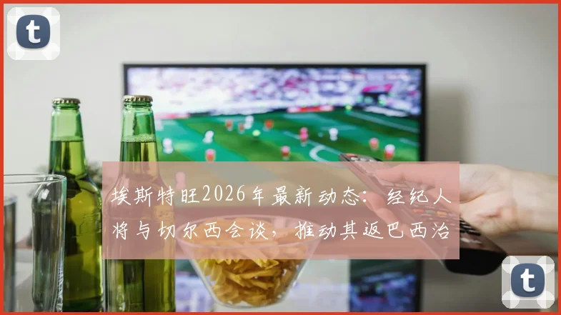 埃斯特旺2026年最新动态:经纪人将与切尔西会谈,推动其返巴西治疗,伤病进展与未来规划全解析