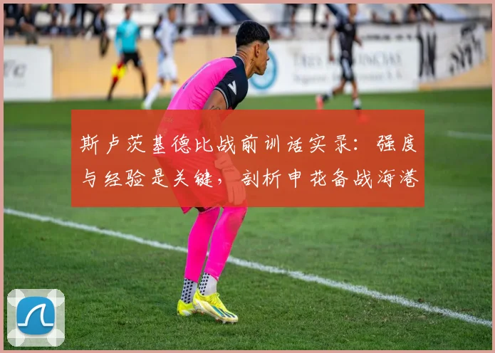 斯卢茨基德比战前训话实录:强度与经验是关键,剖析申花备战海港的核心策略