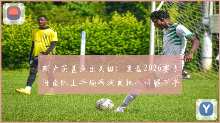 斯卢茨基点出关键:复盘2026赛季河南队上半场两次良机,详解下半场申花如何扭转局面