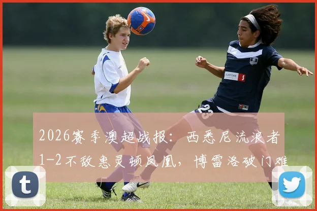 2026赛季澳超战报：西悉尼流浪者1-2不敌惠灵顿凤凰，博雷洛破门难救主，提前锁定垫底位置