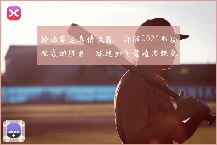 梅西赛后真情流露：详解2026那场难忘的胜利，球迷如何营造顶级氛围？