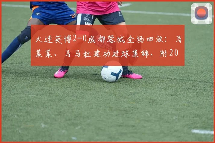 大连英博2-0成都蓉城全场回放：马莱莱、马马杜建功进球集锦，附2026赛季中甲最新积分榜