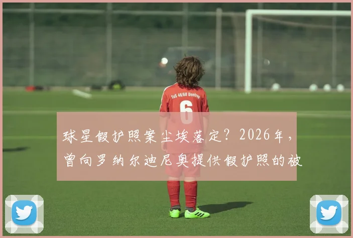 球星假护照案尘埃落定?2026年,曾向罗纳尔迪尼奥提供假护照的被通缉女商人向沙特当局自首始末