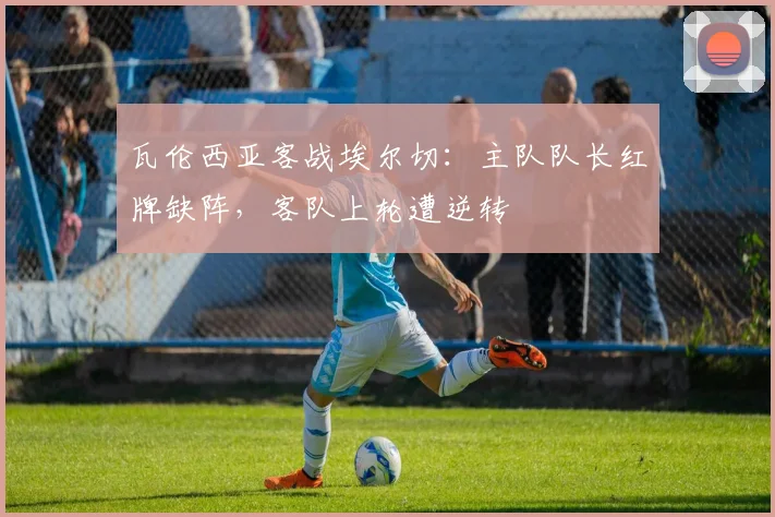 瓦伦西亚客战埃尔切:主队队长红牌缺阵,客队上轮遭逆转