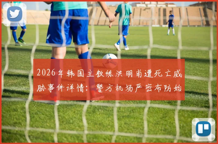 2026年韩国主教练洪明甫遭死亡威胁事件详情：警方机场严密布防始末与球迷舆论反应追踪