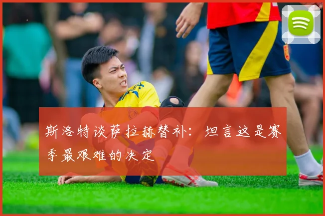 斯洛特谈萨拉赫替补：坦言这是赛季最艰难的决定