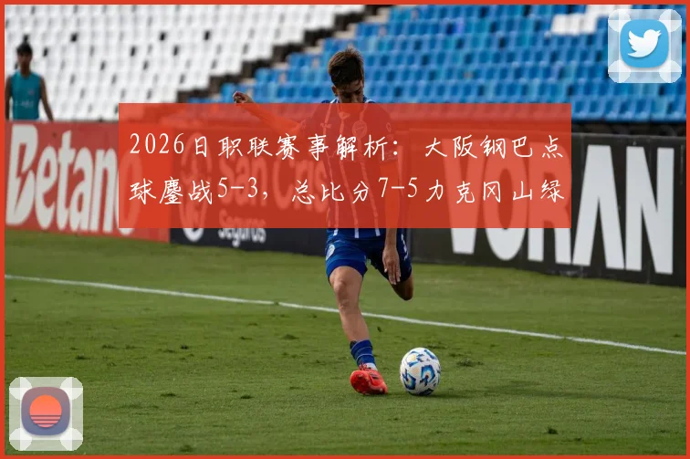 2026日职联赛事解析：大阪钢巴点球鏖战5-3，总比分7-5力克冈山绿雉晋级，附关键球员表现与赛制解读