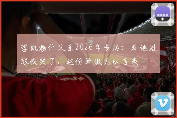 哲凯赖什父亲2026年专访:看他进球我哭了,这份骄傲无以言表