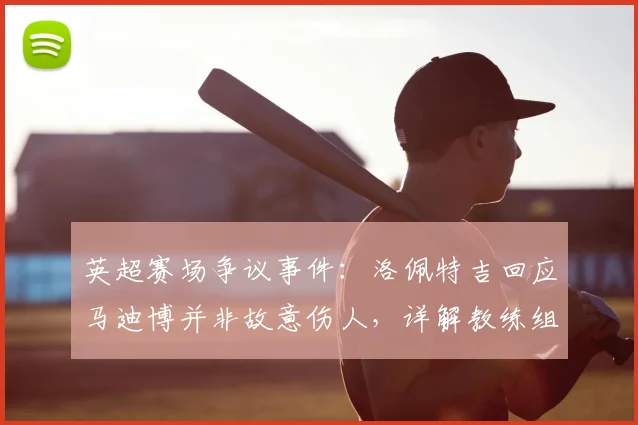 英超赛场争议事件：洛佩特吉回应马迪博并非故意伤人，详解教练组冲突处理原则与职业态度