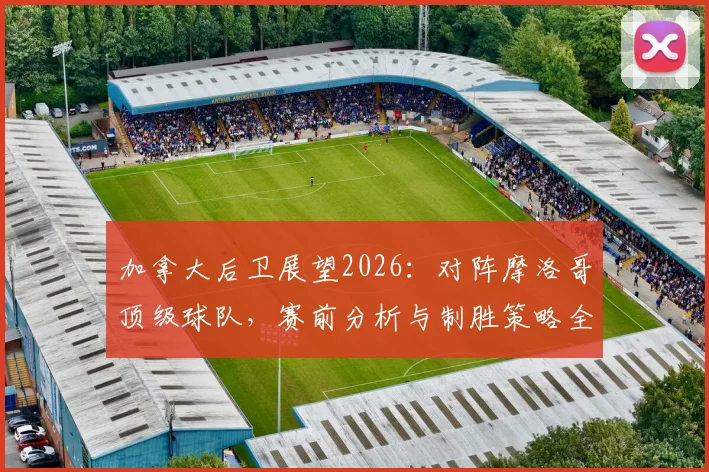 加拿大后卫展望2026:对阵摩洛哥顶级球队,赛前分析与制胜策略全解析