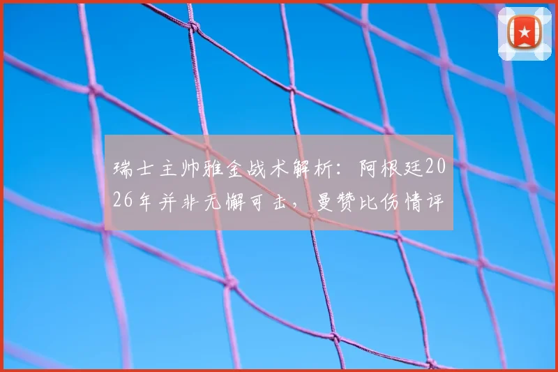 瑞士主帅雅金战术解析:阿根廷2026年并非无懈可击,曼赞比伤情评估与球队应对策略深度探讨