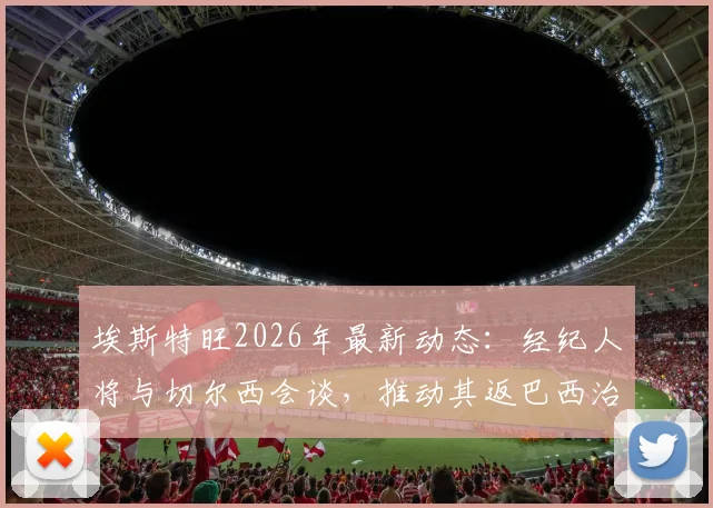 埃斯特旺2026年最新动态：经纪人将与切尔西会谈，推动其返巴西治疗，伤病进展与未来规划全解析