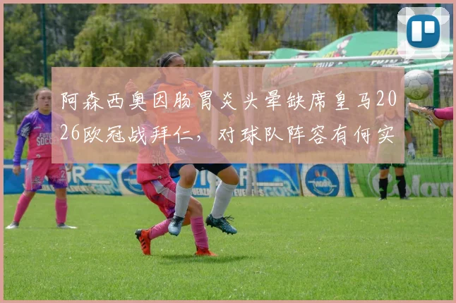阿森西奥因肠胃炎头晕缺席皇马2026欧冠战拜仁,对球队阵容有何实际影响?球员健康问题深度分析