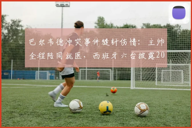 巴尔韦德冲突事件缝针伤情：主帅全程陪同就医，西班牙六台披露2026最新进展