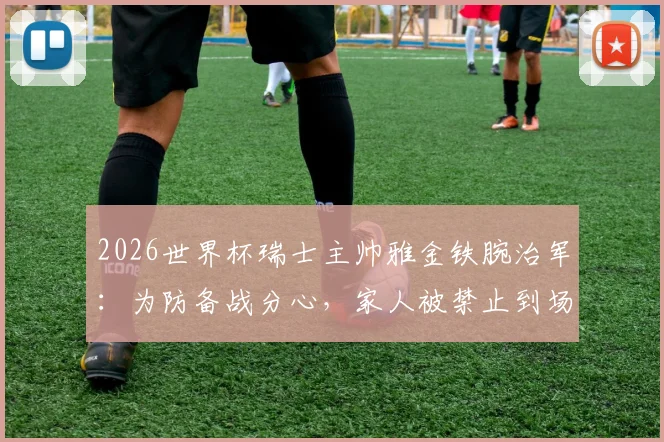 2026世界杯瑞士主帅雅金铁腕治军：为防备战分心，家人被禁止到场观赛助威