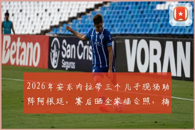 2026年安东内拉带三个儿子现场助阵阿根廷，赛后晒全家福合照，梅西家庭温馨时刻引热议