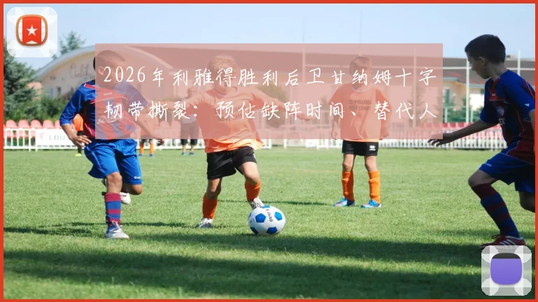 2026年利雅得胜利后卫甘纳姆十字韧带撕裂：预估缺阵时间、替代人选分析及球员康复指南
