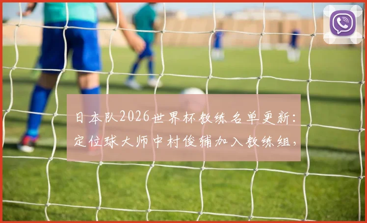 日本队2026世界杯教练名单更新:定位球大师中村俊辅加入教练组,专攻任意球与角球战术