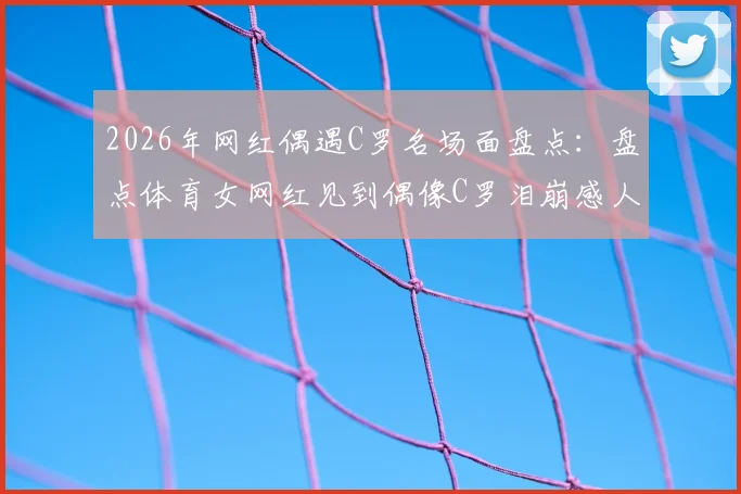2026年网红偶遇C罗名场面盘点：盘点体育女网红见到偶像C罗泪崩感人瞬间及现场视频集锦