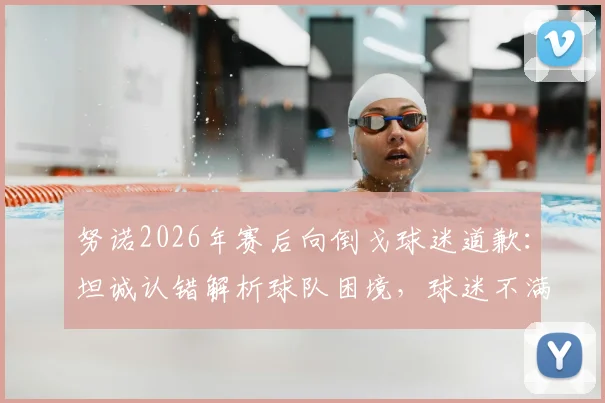 努诺2026年赛后向倒戈球迷道歉：坦诚认错解析球队困境，球迷不满声浪下的深度反思