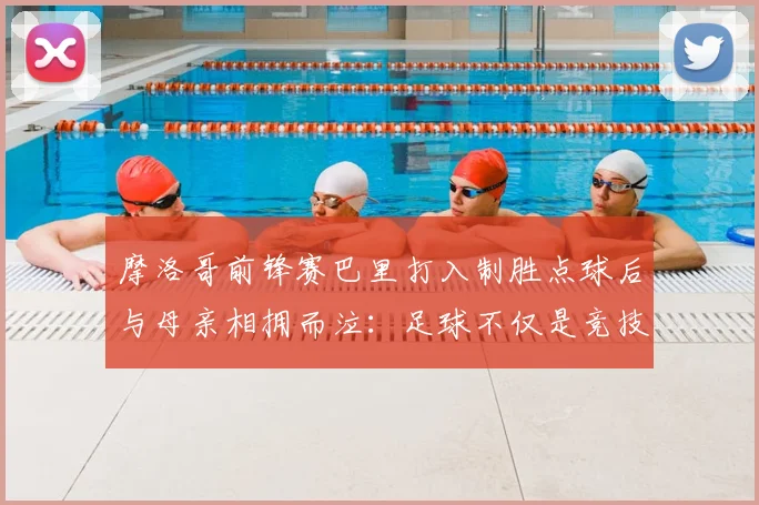 摩洛哥前锋赛巴里打入制胜点球后与母亲相拥而泣：足球不仅是竞技更是亲情