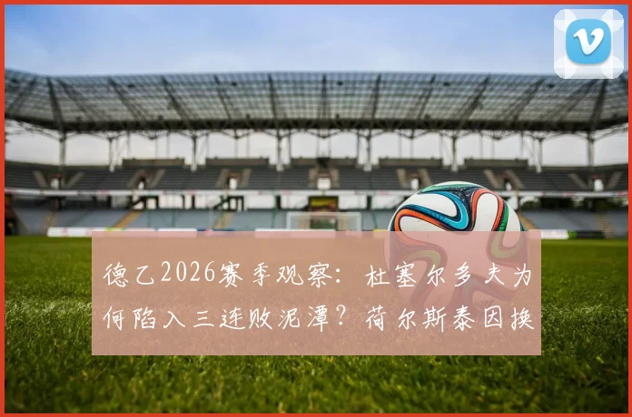 德乙2026赛季观察:杜塞尔多夫为何陷入三连败泥潭?荷尔斯泰因换帅后究竟提升了多少?