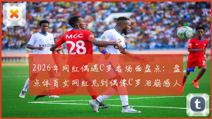 2026年网红偶遇C罗名场面盘点：盘点体育女网红见到偶像C罗泪崩感人瞬间及现场视频集锦