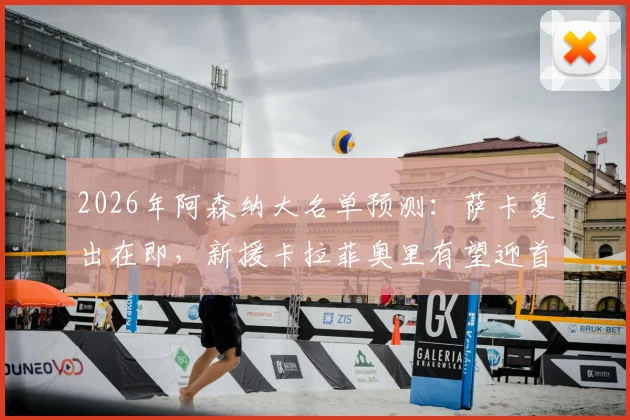 2026年阿森纳大名单预测：萨卡复出在即，新援卡拉菲奥里有望迎首秀，附最新伤情与阵容解析