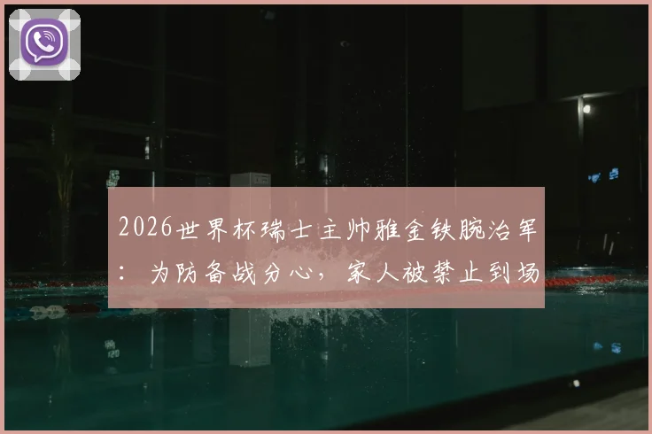 2026世界杯瑞士主帅雅金铁腕治军:为防备战分心,家人被禁止到场观赛助威