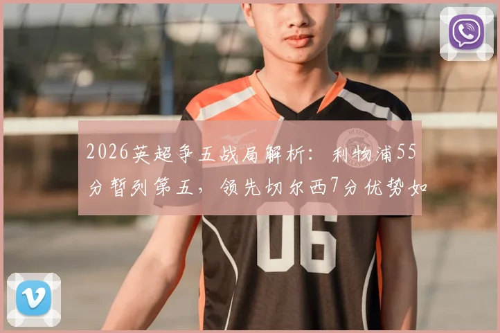 2026英超争五战局解析：利物浦55分暂列第五，领先切尔西7分优势如何稳住？