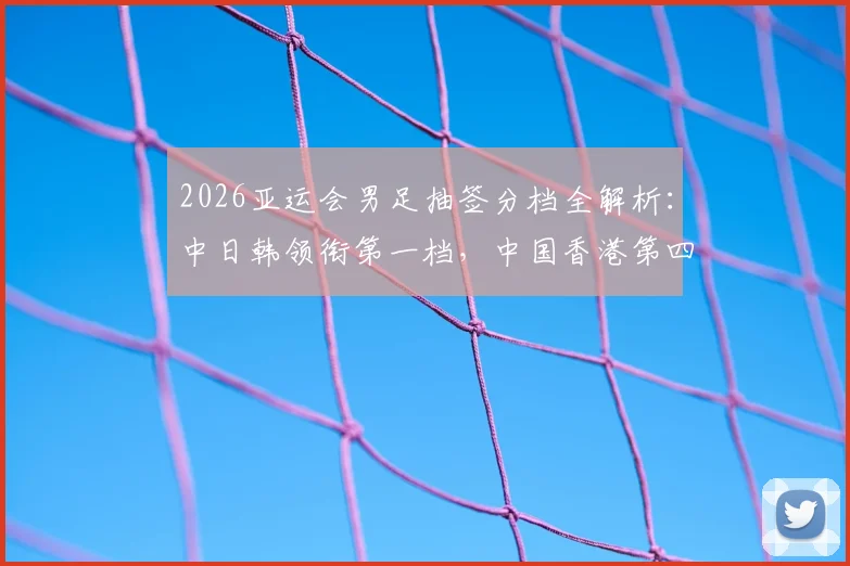 2026亚运会男足抽签分档全解析:中日韩领衔第一档,中国香港第四档签运与小组出线前景深度探讨
