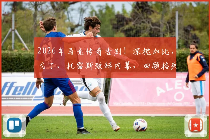 2026年马竞传奇告别!深挖加比、戈丁、托雷斯致辞内幕,回顾格列兹曼红白岁月关键节点